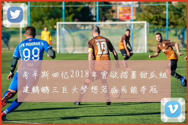 考辛斯回忆2018年曾欲招募甜瓜组建鹈鹕三巨头梦想若成或能夺冠