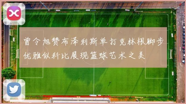 曾令旭赞布泽利斯单打克林根脚步优雅似科比展现篮球艺术之美