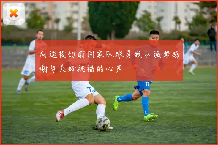 向退役的前国家队球员致以诚挚感谢与美好祝福的心声