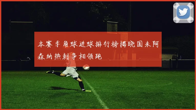 本赛季角球进球排行榜揭晓国米阿森纳热刺争相领跑
