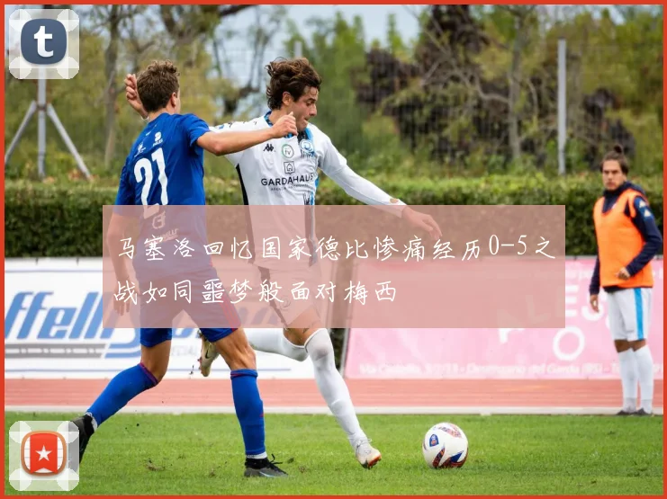 马塞洛回忆国家德比惨痛经历0-5之战如同噩梦般面对梅西