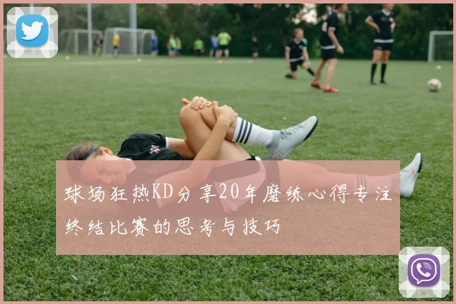 球场狂热KD分享20年磨练心得专注终结比赛的思考与技巧