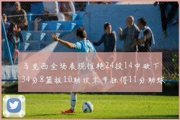 马克西全场表现惊艳24投14中砍下34分8篮板10助攻末节独得11分助球队取胜