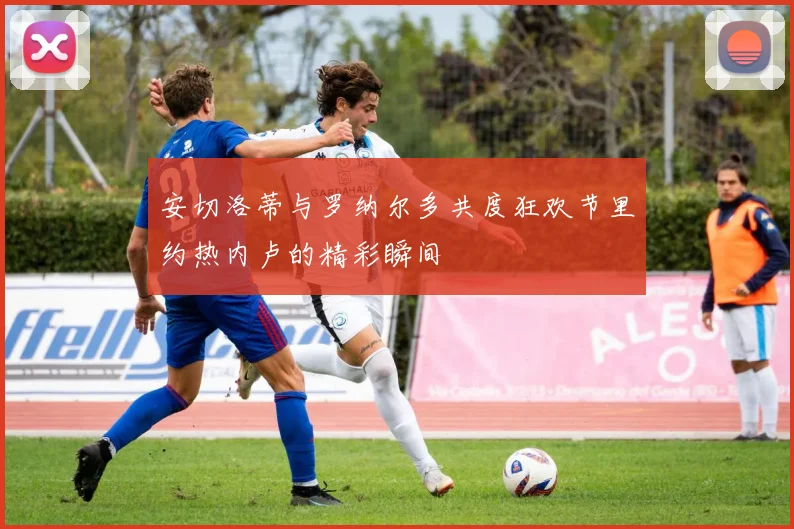 安切洛蒂与罗纳尔多共度狂欢节里约热内卢的精彩瞬间