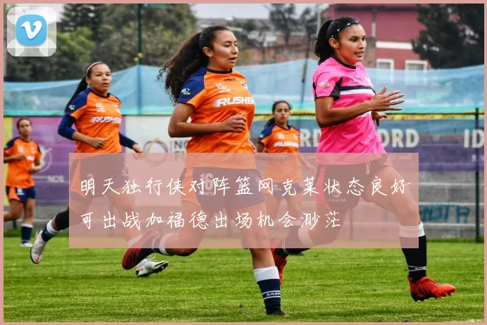 明天独行侠对阵篮网克莱状态良好可出战加福德出场机会渺茫