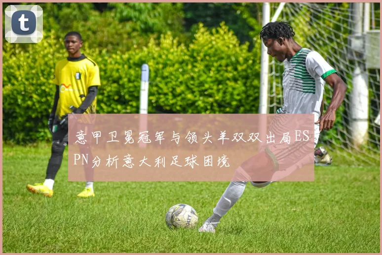 意甲卫冕冠军与领头羊双双出局ESPN分析意大利足球困境