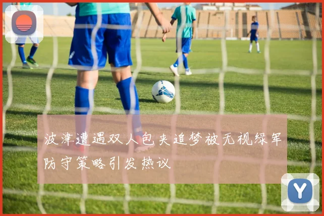 波津遭遇双人包夹追梦被无视绿军防守策略引发热议