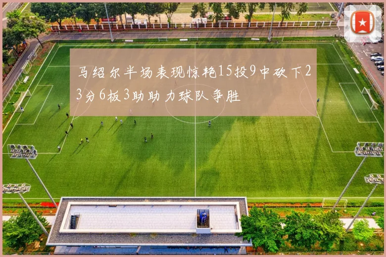 马绍尔半场表现惊艳15投9中砍下23分6板3助助力球队争胜