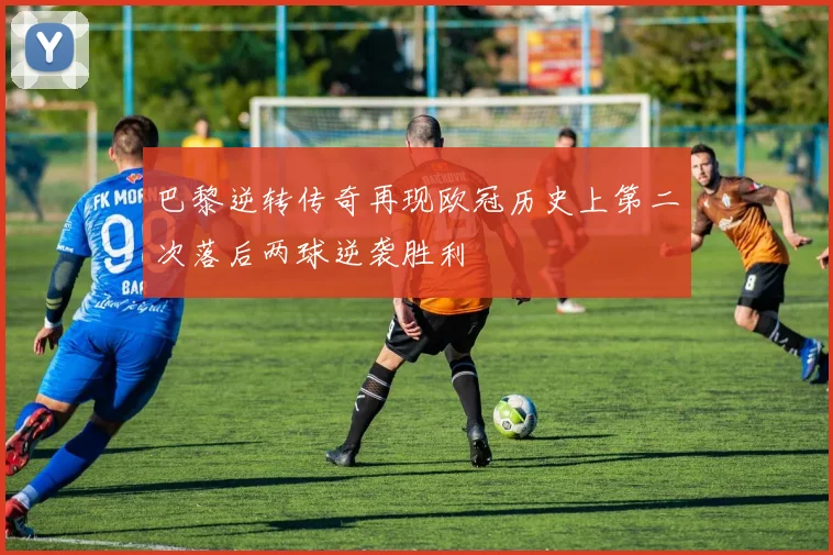巴黎逆转传奇再现欧冠历史上第二次落后两球逆袭胜利
