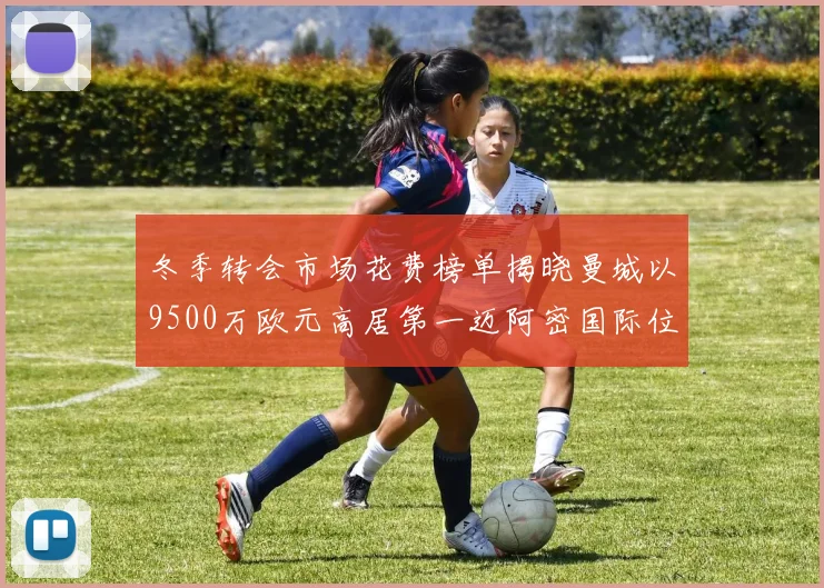 冬季转会市场花费榜单揭晓曼城以9500万欧元高居第一迈阿密国际位列第十一