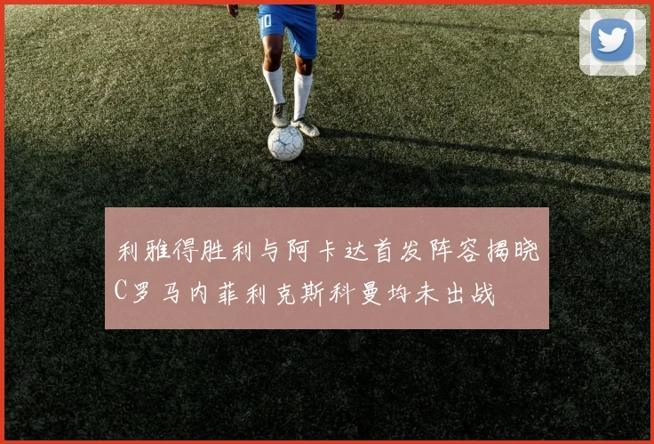 利雅得胜利与阿卡达首发阵容揭晓C罗马内菲利克斯科曼均未出战