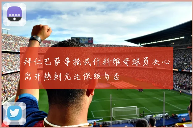 拜仁巴萨争抢武什科维奇球员决心离开热刺无论保级与否