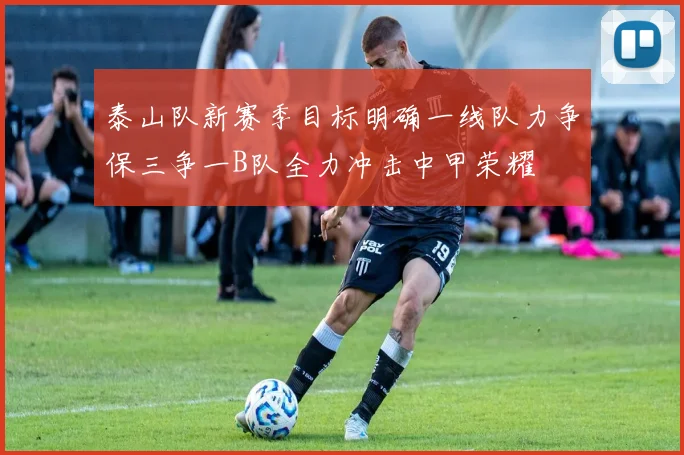 泰山队新赛季目标明确一线队力争保三争一B队全力冲击中甲荣耀