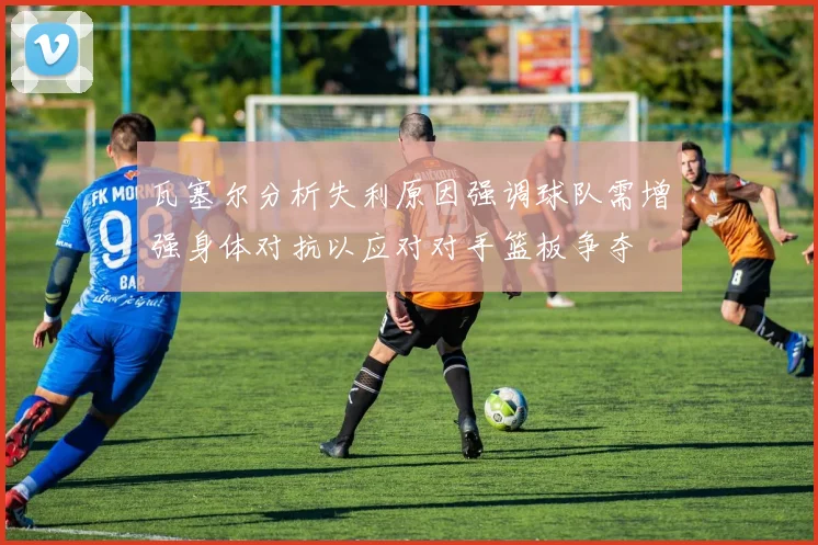 瓦塞尔分析失利原因强调球队需增强身体对抗以应对对手篮板争夺