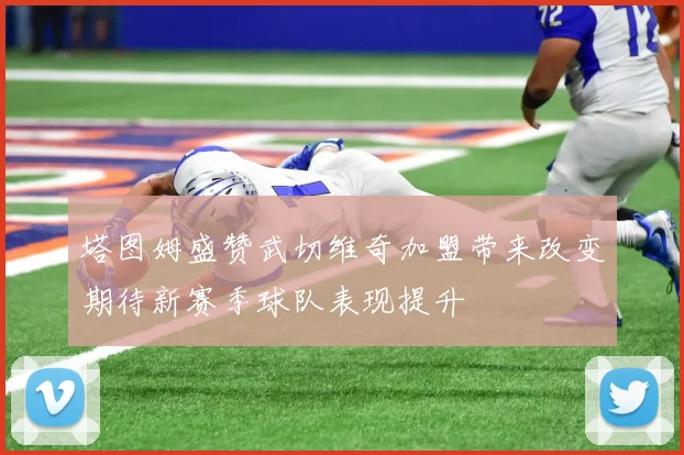 塔图姆盛赞武切维奇加盟带来改变期待新赛季球队表现提升