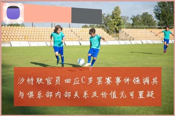 沙特联官员回应C罗罢赛事件强调其与俱乐部内部关系及价值无可置疑