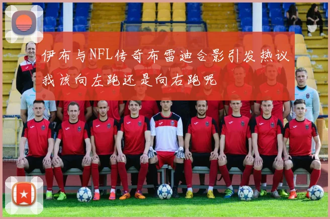 伊布与NFL传奇布雷迪合影引发热议我该向左跑还是向右跑呢