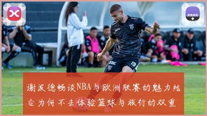 谢泼德畅谈NBA与欧洲联赛的魅力结合为何不去体验篮球与旅行的双重乐趣