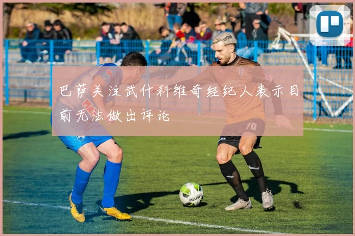 巴萨关注武什科维奇经纪人表示目前无法做出评论