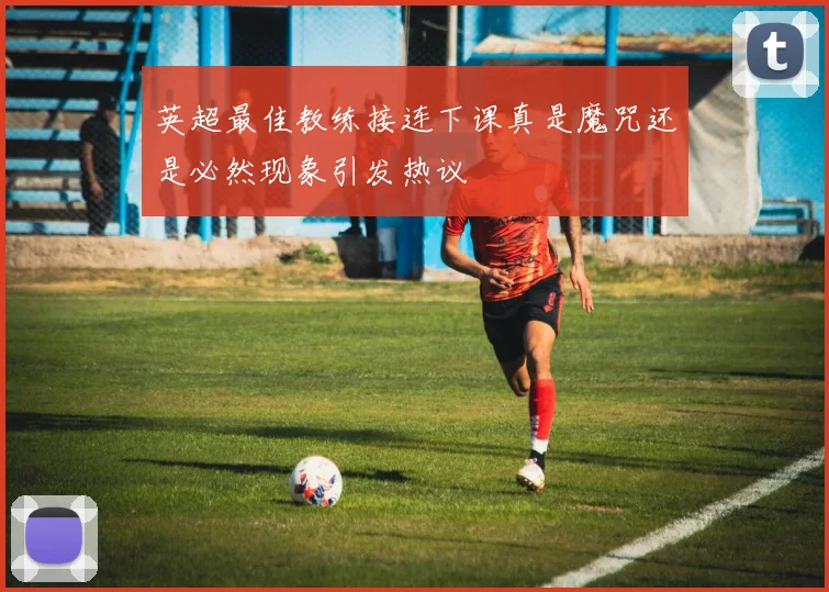 英超最佳教练接连下课真是魔咒还是必然现象引发热议