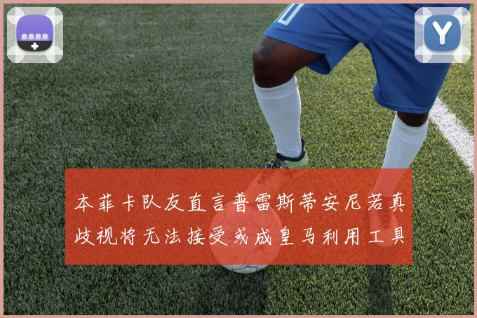 本菲卡队友直言普雷斯蒂安尼若真歧视将无法接受或成皇马利用工具