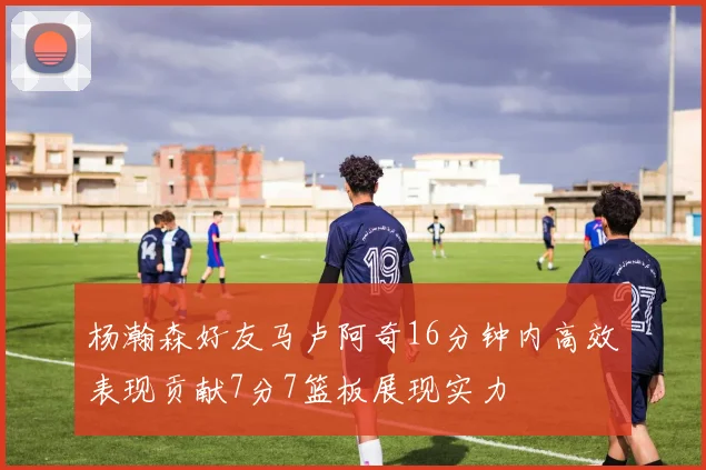 杨瀚森好友马卢阿奇16分钟内高效表现贡献7分7篮板展现实力