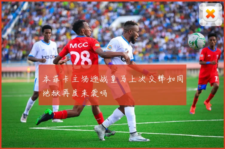 本菲卡主场迎战皇马上次交锋如同地狱再度来袭吗