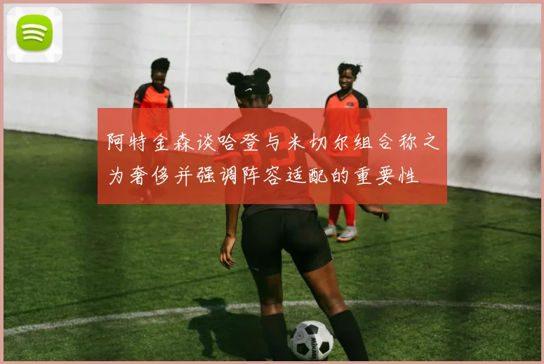 阿特金森谈哈登与米切尔组合称之为奢侈并强调阵容适配的重要性