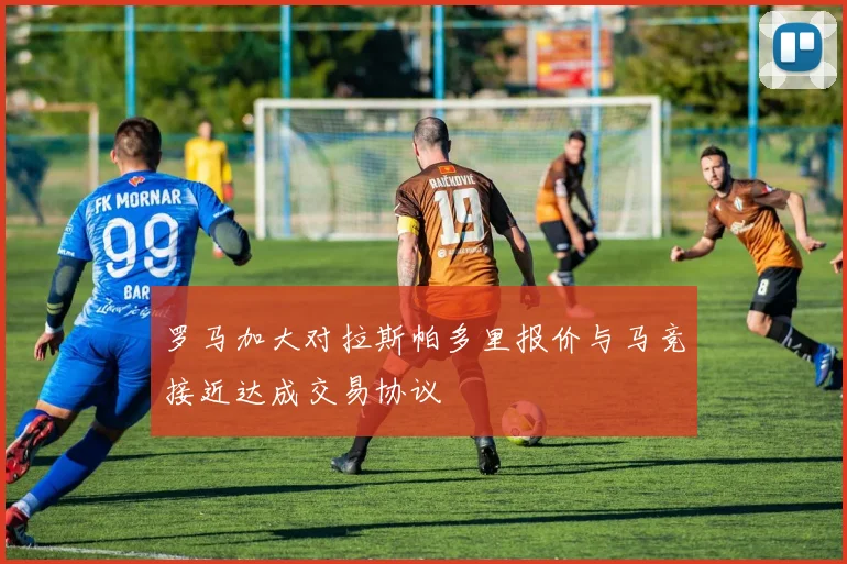 罗马加大对拉斯帕多里报价与马竞接近达成交易协议