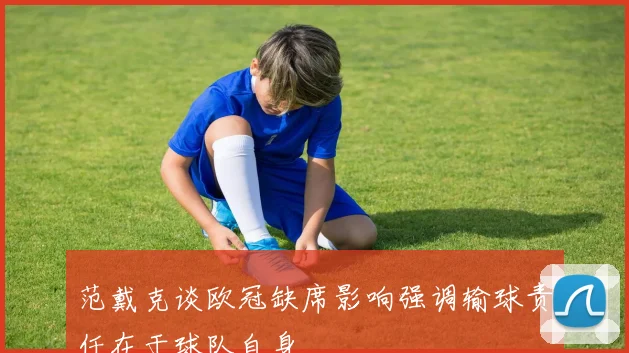 范戴克谈欧冠缺席影响强调输球责任在于球队自身