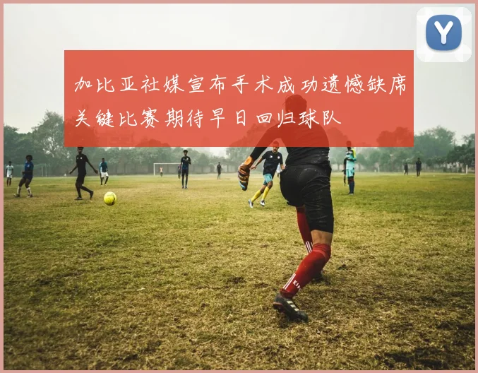 加比亚社媒宣布手术成功遗憾缺席关键比赛期待早日回归球队