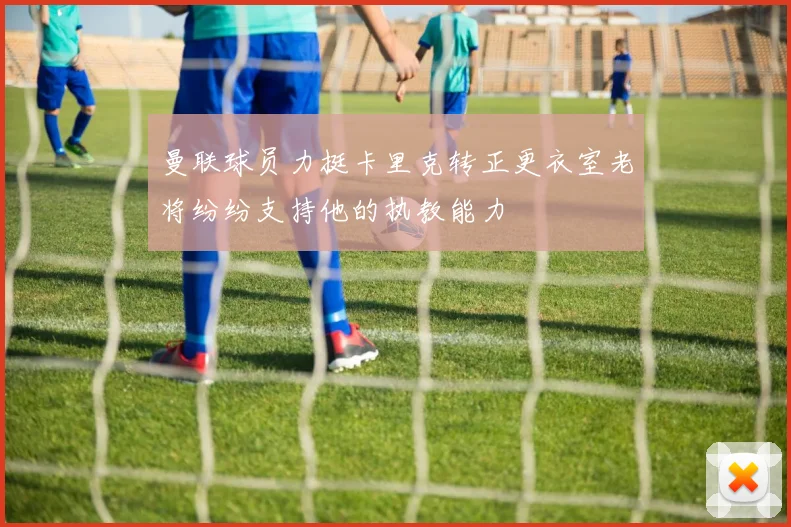 曼联球员力挺卡里克转正更衣室老将纷纷支持他的执教能力