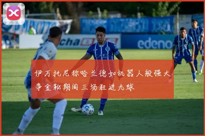 伊万托尼称哈兰德如机器人般强大争金靴期间三场狂进九球